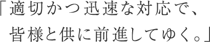 「適切かつ迅速な対応で、皆様と供に前進してゆく。」